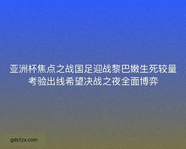 亚洲杯焦点之战国足迎战黎巴嫩生死较量考验出线希望决战之夜全面博弈