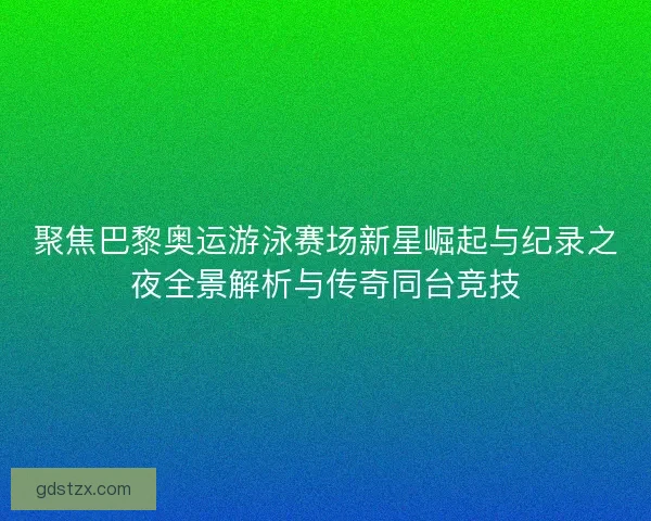聚焦巴黎奥运游泳赛场新星崛起与纪录之夜全景解析与传奇同台竞技