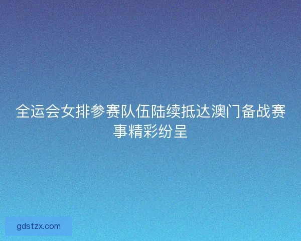 全运会女排参赛队伍陆续抵达澳门备战赛事精彩纷呈