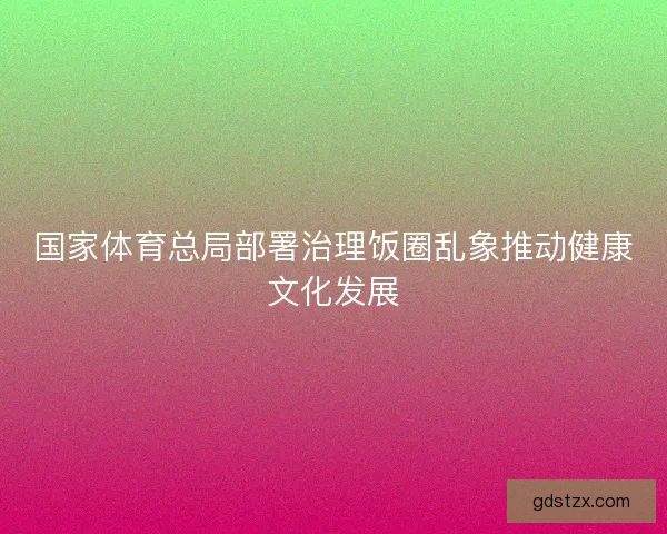 国家体育总局部署治理饭圈乱象推动健康文化发展