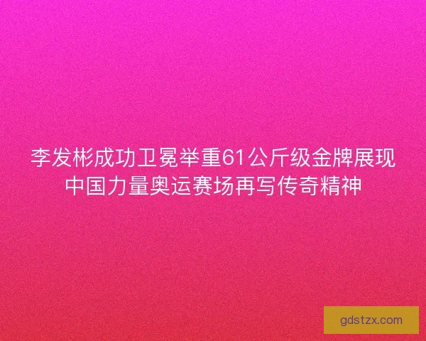 李发彬成功卫冕举重61公斤级金牌展现中国力量奥运赛场再写传奇精神