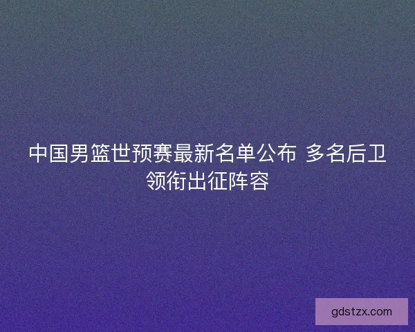 中国男篮世预赛最新名单公布 多名后卫领衔出征阵容