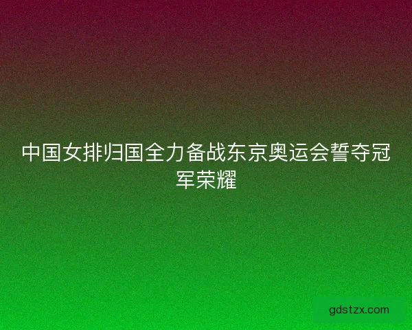 中国女排归国全力备战东京奥运会誓夺冠军荣耀