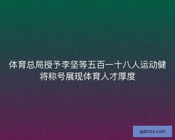体育总局授予李坚等五百一十八人运动健将称号展现体育人才厚度
