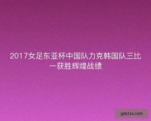 2017女足东亚杯中国队力克韩国队三比一获胜辉煌战绩