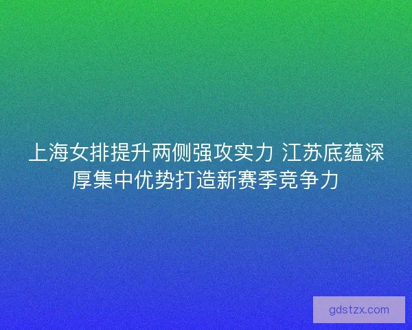 上海女排提升两侧强攻实力 江苏底蕴深厚集中优势打造新赛季竞争力