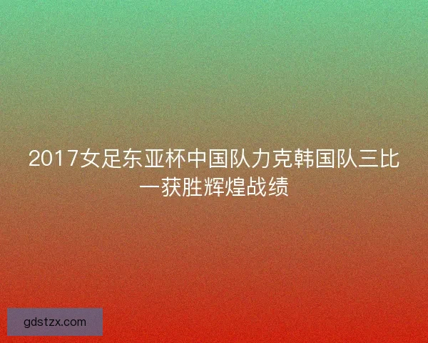 2017女足东亚杯中国队力克韩国队三比一获胜辉煌战绩 2017女足东亚杯中国队力克韩国队三比一获胜辉煌战绩