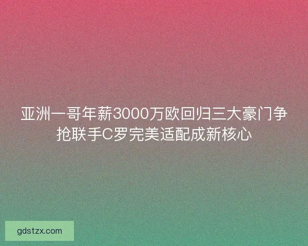 亚洲一哥年薪3000万欧回归三大豪门争抢联手C罗完美适配成新核心 亚洲一哥年薪3000万欧回归三大豪门争抢联手C罗完美适配成新核心