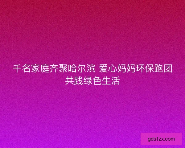 千名家庭齐聚哈尔滨 爱心妈妈环保跑团共践绿色生活 千名家庭齐聚哈尔滨 爱心妈妈环保跑团共践绿色生活